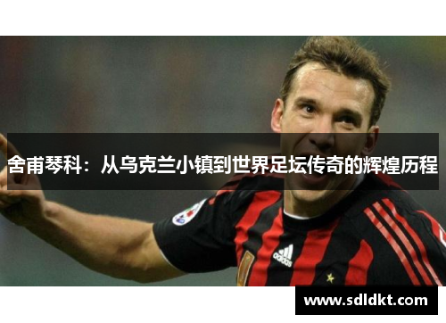 舍甫琴科：从乌克兰小镇到世界足坛传奇的辉煌历程
