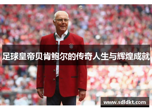 足球皇帝贝肯鲍尔的传奇人生与辉煌成就