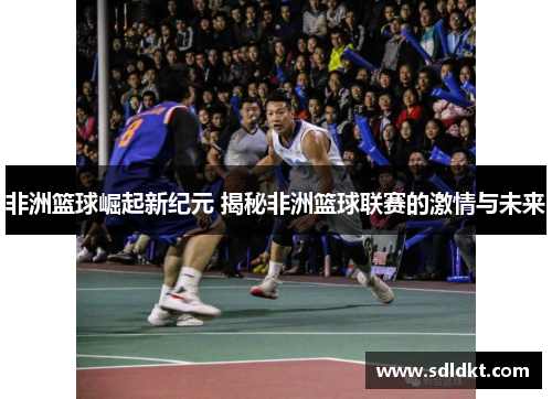 非洲篮球崛起新纪元 揭秘非洲篮球联赛的激情与未来