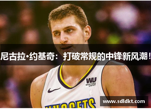 尼古拉·约基奇：打破常规的中锋新风潮！