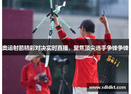 奥运射箭精彩对决实时直播，聚焦顶尖选手争锋争锋